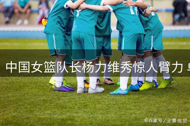 中国女篮队长杨力维秀惊人臂力 单手支撑动作获赞"蜘蛛侠本侠