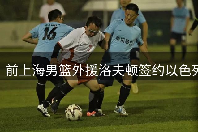 前上海男篮外援洛夫顿签约以色列劲旅 开启欧洲篮球新征程