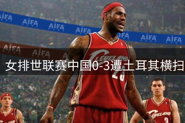女排世联赛中国0-3遭土耳其横扫 巴尔加斯率队挺进决赛