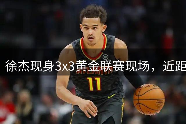 徐杰现身3x3黄金联赛现场，近距离体验街头篮球魅力