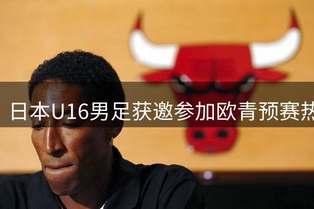 日本U16男足获邀参加欧青预赛热身系列赛