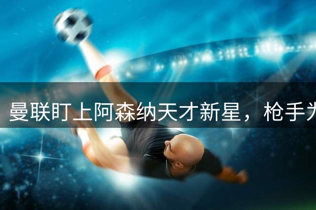 曼联盯上阿森纳天才新星，枪手为签大牌或被迫放人