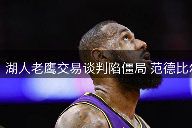 湖人老鹰交易谈判陷僵局 范德比尔特合同成关键阻碍