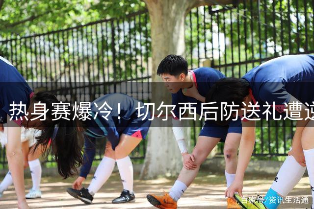 热身赛爆冷！切尔西后防送礼遭逆转 澳洲劲旅3-2绝杀蓝军