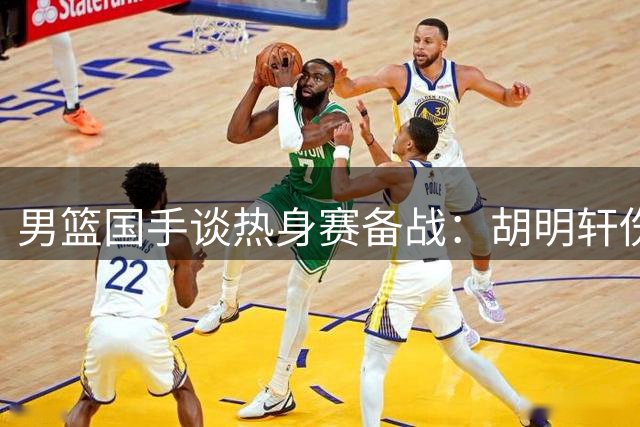 男篮国手谈热身赛备战：胡明轩伤愈归队 李弘权赞教练组专业