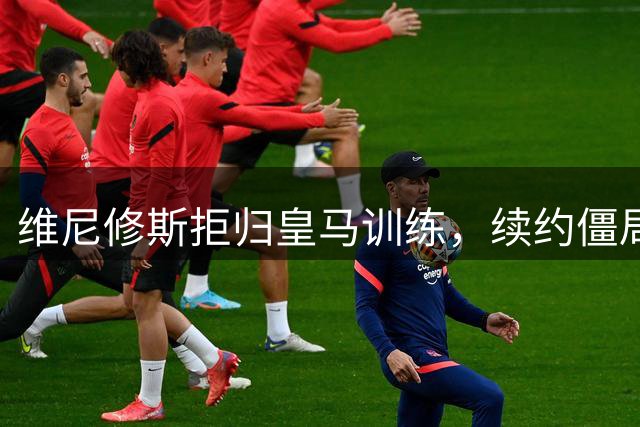 维尼修斯拒归皇马训练，续约僵局为阿森纳引援带来遐想