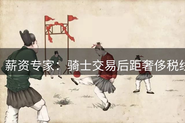 薪资专家：骑士交易后距奢侈税线3200万 哈登薪资未计入