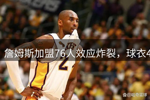 詹姆斯加盟76人效应炸裂，球衣48小时创销售纪录，费城物价门票暴涨4倍