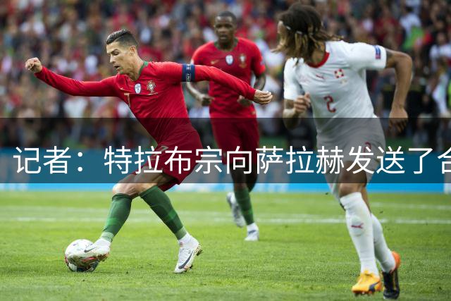 记者：特拉布宗向萨拉赫发送了合同，双方正在对合同进行相互审阅