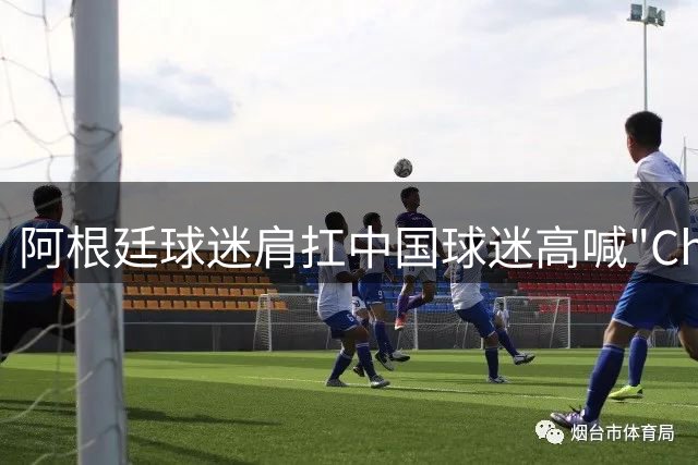 阿根廷球迷肩扛中国球迷高喊"China" 世界杯见证跨国友谊