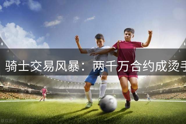 骑士交易风暴：两千万合约成烫手山芋 补强锋线或牺牲哈登未来