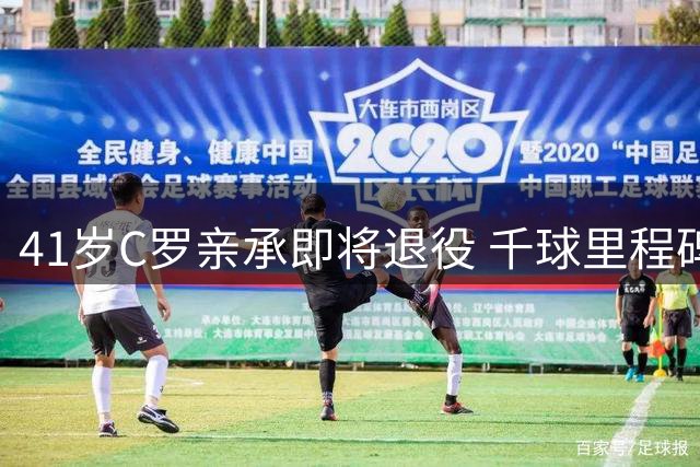 41岁C罗亲承即将退役 千球里程碑成生涯终极目标