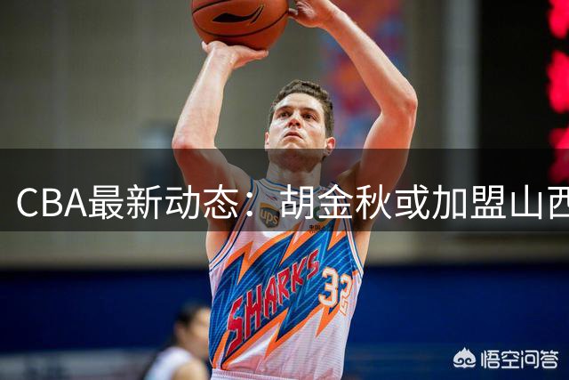 CBA最新动态：胡金秋或加盟山西？原帅或投江苏？他们掌握最终决定权！